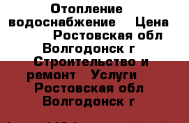 Отопление , водоснабжение. › Цена ­ 1 000 - Ростовская обл., Волгодонск г. Строительство и ремонт » Услуги   . Ростовская обл.,Волгодонск г.